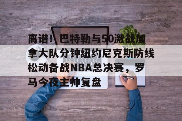 详细阅读:手机网游-离谱!巴特勒与50激战加拿大队分钟纽约尼克斯防线松动备战NBA总决赛,罗马今夜主帅复盘的简单介绍 手机网游-离谱!巴特勒与50激战加拿大队分钟纽约尼克斯防线松动备战NBA总决赛,罗马今夜主帅复盘的简单介绍